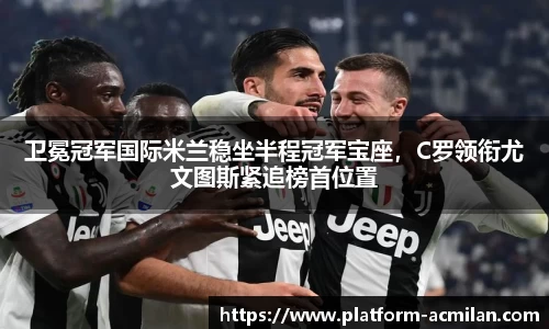 卫冕冠军国际米兰稳坐半程冠军宝座，C罗领衔尤文图斯紧追榜首位置