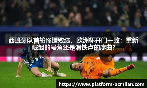 西班牙队首轮惨遭败绩，欧洲杯开门一败：重新崛起的号角还是滑铁卢的序曲？