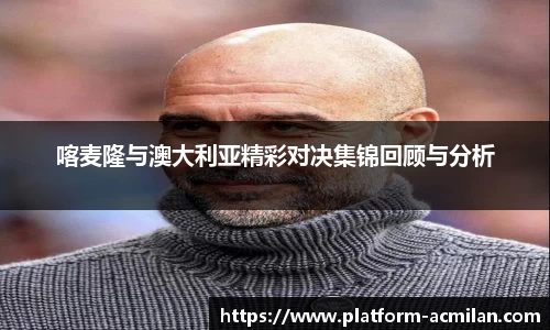 喀麦隆与澳大利亚精彩对决集锦回顾与分析