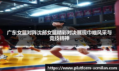 广东女篮对阵沈部女篮精彩对决展现巾帼风采与竞技精神